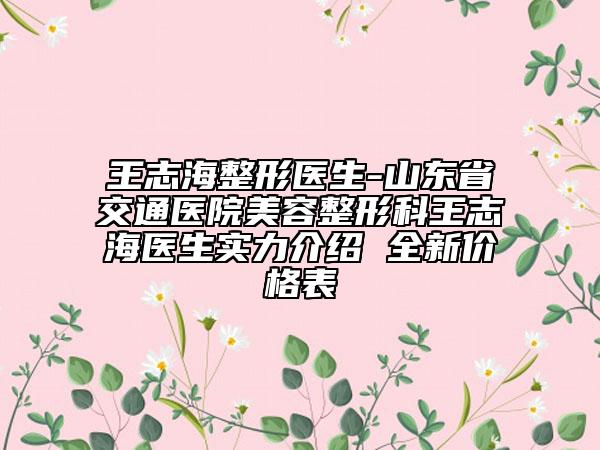 王志海整形醫(yī)生-山東省交通醫(yī)院美容整形科王志海醫(yī)生實(shí)力介紹 全新價(jià)格表