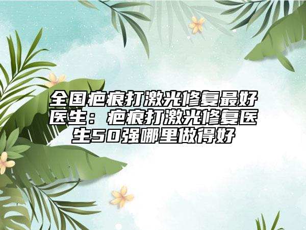 全國疤痕打激光修復(fù)最好醫(yī)生：疤痕打激光修復(fù)醫(yī)生50強哪里做得好