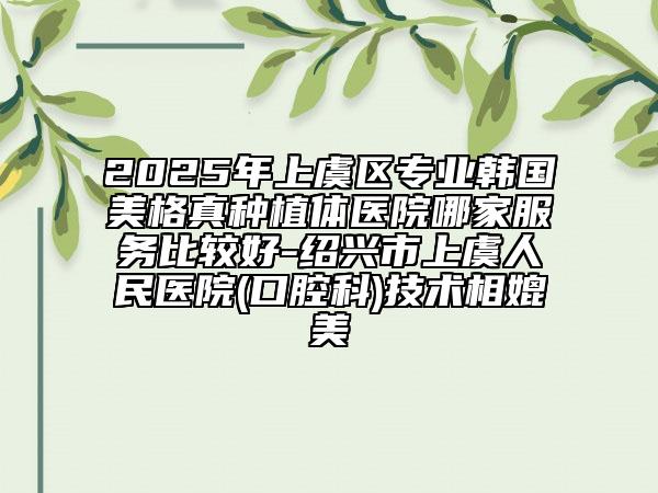 2025年上虞區(qū)專業(yè)韓國美格真種植體醫(yī)院哪家服務(wù)比較好-紹興市上虞人民醫(yī)院(口腔科)技術(shù)相媲美