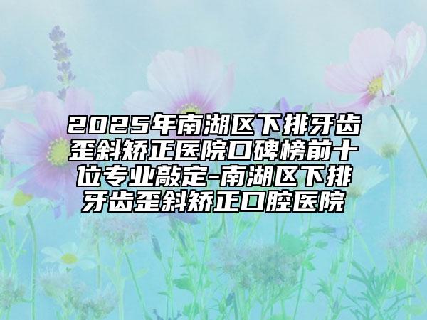 2025年南湖區(qū)下排牙齒歪斜矯正醫(yī)院口碑榜前十位專業(yè)敲定-南湖區(qū)下排牙齒歪斜矯正口腔醫(yī)院