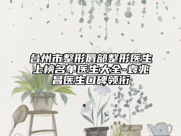 臺州市整形唇部整形醫(yī)生上榜名單醫(yī)生大全-袁兆昌醫(yī)生口碑領(lǐng)銜
