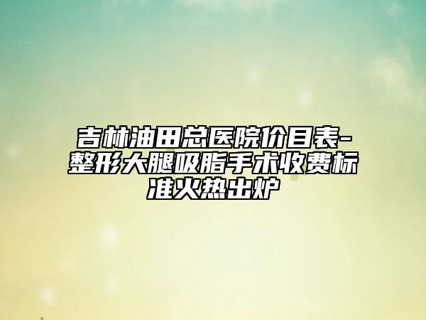 吉林油田總醫(yī)院價目表-整形大腿吸脂手術(shù)收費標(biāo)準(zhǔn)火熱出爐