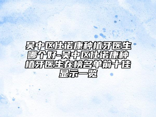 吳中區(qū)仕諾康種植牙醫(yī)生哪個好-吳中區(qū)仕諾康種植牙醫(yī)生在榜名單前十佳顯示一覽