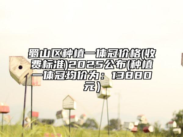 蜀山區(qū)種植一體冠價(jià)格(收費(fèi)標(biāo)準(zhǔn))2025公布(種植一體冠均價(jià)為：13880元）