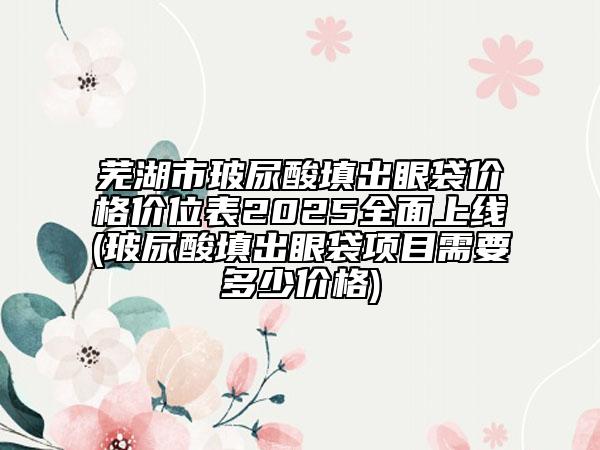 蕪湖市玻尿酸填出眼袋價格價位表2025全面上線(玻尿酸填出眼袋項目需要多少價格)