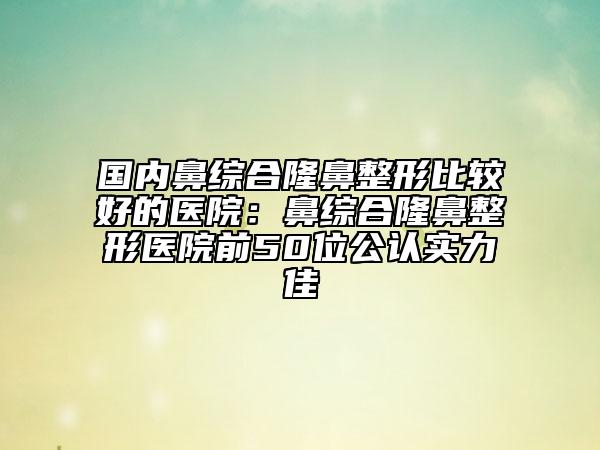 國內鼻綜合隆鼻整形比較好的醫(yī)院：鼻綜合隆鼻整形醫(yī)院前50位公認實力佳