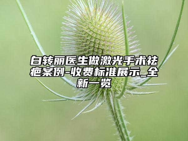 白轉(zhuǎn)麗醫(yī)生做激光手術(shù)祛疤案例-收費標(biāo)準(zhǔn)展示_全新一覽