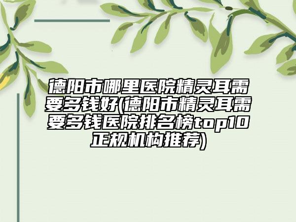 德陽市哪里醫(yī)院精靈耳需要多錢好(德陽市精靈耳需要多錢醫(yī)院排名榜top10正規(guī)機(jī)構(gòu)推薦)