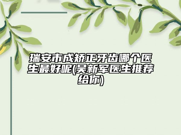 瑞安市成矯正牙齒哪個(gè)醫(yī)生最好呢(吳新軍醫(yī)生推薦給你)