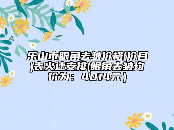樂(lè)山市眼角去皺價(jià)格(價(jià)目)表火速安排(眼角去皺均價(jià)為：4014元）