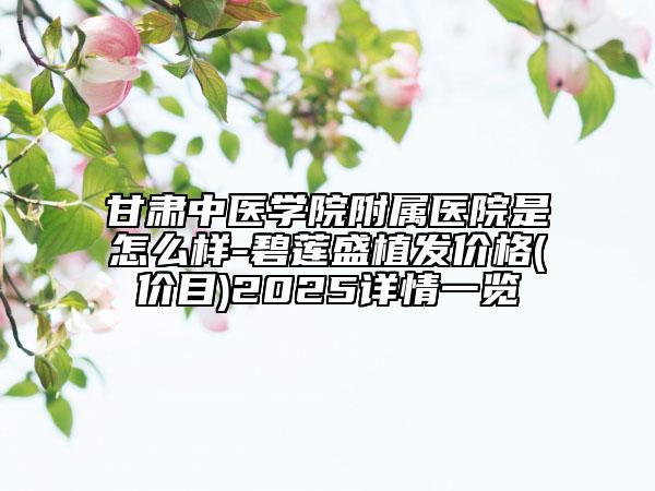 甘肅中醫(yī)學(xué)院附屬醫(yī)院是怎么樣-碧蓮盛植發(fā)價格(價目)2025詳情一覽