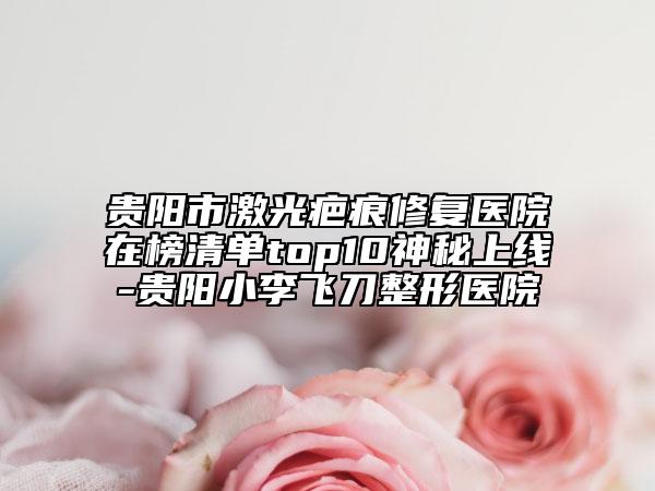 貴陽市激光疤痕修復醫(yī)院在榜清單top10神秘上線-貴陽小李飛刀整形醫(yī)院