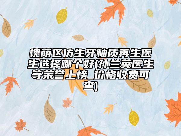 槐蔭區(qū)仿生牙釉質(zhì)再生醫(yī)生選擇哪個好(孫蘭英醫(yī)生等榮譽上榜_價格收費可查)