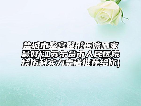 鹽城市整容整形醫(yī)院哪家最好(江蘇東臺市人民醫(yī)院燒傷科實力靠譜推薦給你)