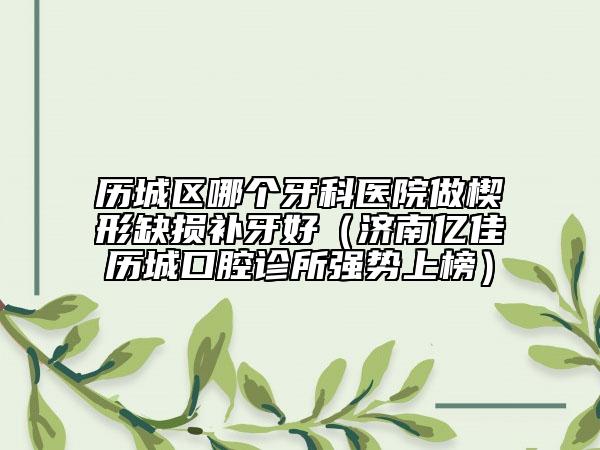 歷城區(qū)哪個(gè)牙科醫(yī)院做楔形缺損補(bǔ)牙好（濟(jì)南億佳歷城口腔診所強(qiáng)勢(shì)上榜）