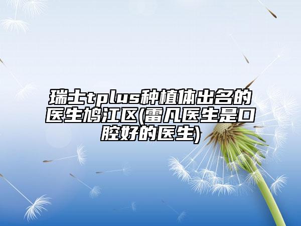 瑞士tplus種植體出名的醫(yī)生鳩江區(qū)(雷凡醫(yī)生是口腔好的醫(yī)生)
