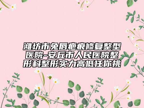 濰坊市兔唇疤痕修復(fù)整型醫(yī)院-安丘市人民醫(yī)院整形科整形實(shí)力高低任你挑