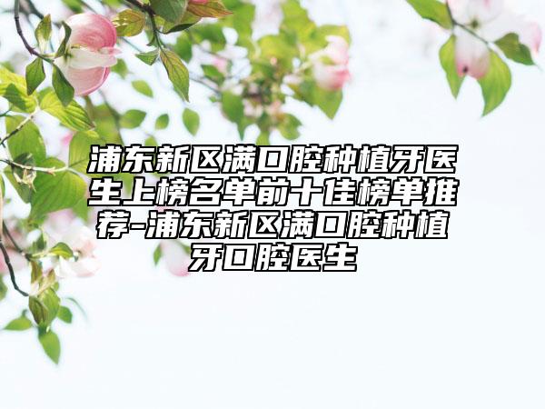 浦東新區(qū)滿口腔種植牙醫(yī)生上榜名單前十佳榜單推薦-浦東新區(qū)滿口腔種植牙口腔醫(yī)生