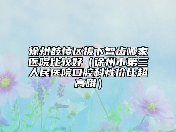 徐州鼓樓區(qū)拔下智齒哪家醫(yī)院比較好（徐州市第三人民醫(yī)院口腔科性價比超高哦）