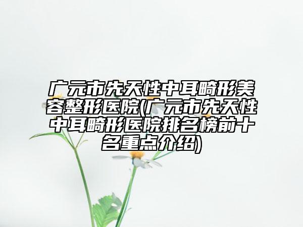 廣元市先天性中耳畸形美容整形醫(yī)院(廣元市先天性中耳畸形醫(yī)院排名榜前十名重點介紹)