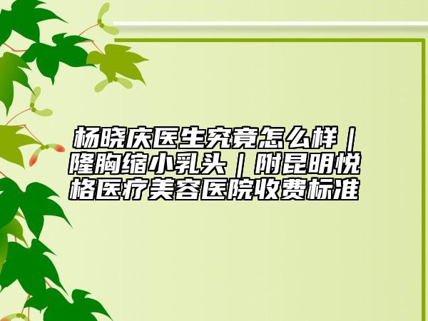 楊曉慶醫(yī)生究竟怎么樣｜隆胸縮小乳頭｜附昆明悅格醫(yī)療美容醫(yī)院收費(fèi)標(biāo)準(zhǔn)