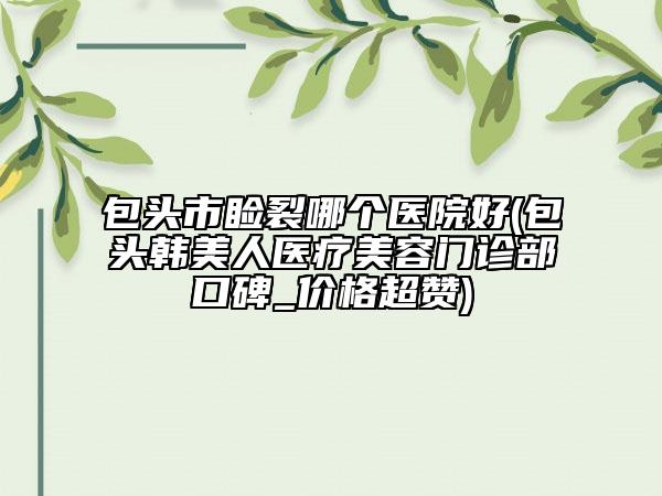 包頭市瞼裂哪個(gè)醫(yī)院好(包頭韓美人醫(yī)療美容門診部口碑_價(jià)格超贊)