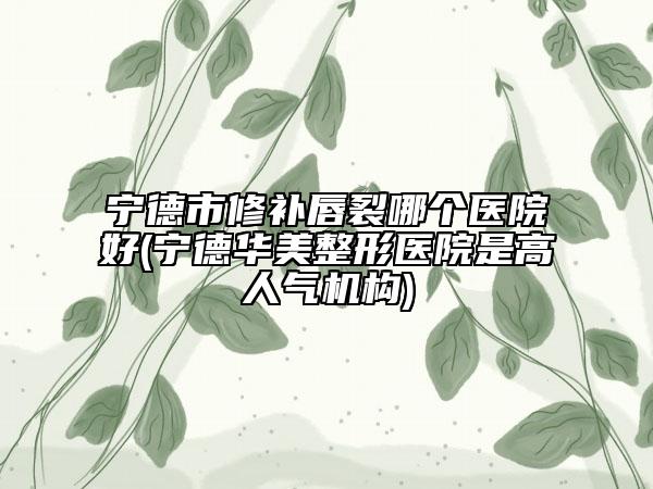 寧德市修補唇裂哪個醫(yī)院好(寧德華美整形醫(yī)院是高人氣機構(gòu))