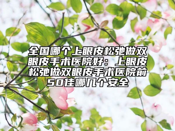 全國(guó)哪個(gè)上眼皮松弛做雙眼皮手術(shù)醫(yī)院好：上眼皮松弛做雙眼皮手術(shù)醫(yī)院前50佳哪幾個(gè)安全