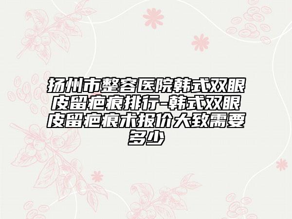 揚(yáng)州市整容醫(yī)院韓式雙眼皮留疤痕排行-韓式雙眼皮留疤痕術(shù)報(bào)價(jià)大致需要多少