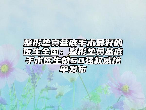 整形墊鼻基底手術(shù)最好的醫(yī)生全國：整形墊鼻基底手術(shù)醫(yī)生前50強(qiáng)權(quán)威榜單發(fā)布
