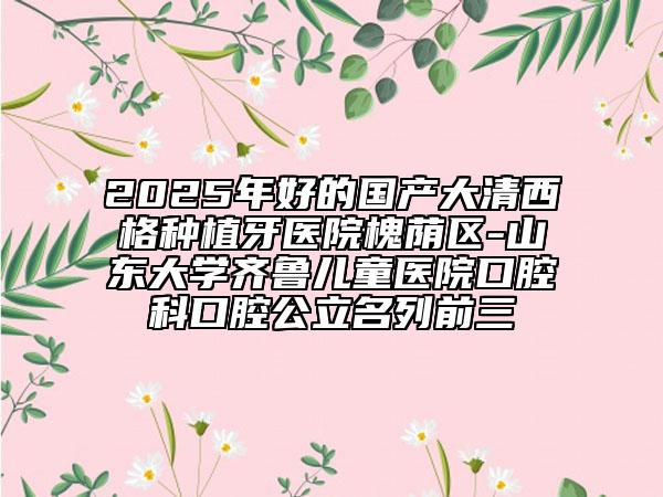 2025年好的國產(chǎn)大清西格種植牙醫(yī)院槐蔭區(qū)-山東大學(xué)齊魯兒童醫(yī)院口腔科口腔公立名列前三