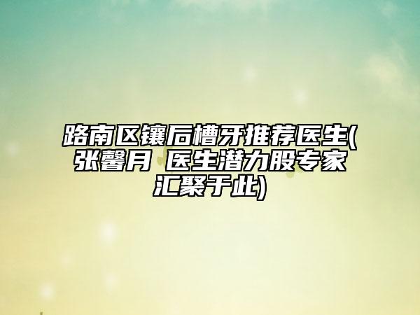 路南區(qū)鑲后槽牙推薦醫(yī)生(張馨月?醫(yī)生潛力股專家匯聚于此)