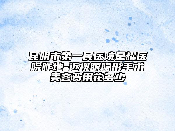 昆明市第一民醫(yī)院星耀醫(yī)院咋地-近視眼隱形手術(shù)美容費(fèi)用花多少