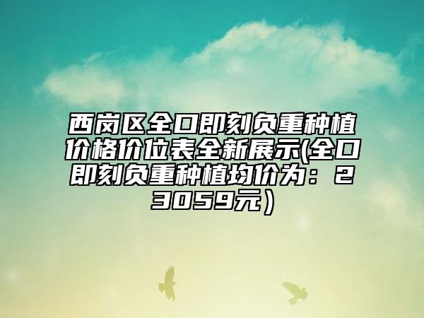 西崗區(qū)全口即刻負重種植價格價位表全新展示(全口即刻負重種植均價為：23059元）