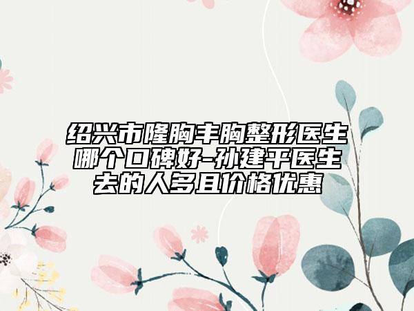 紹興市隆胸豐胸整形醫(yī)生哪個口碑好-孫建平醫(yī)生去的人多且價格優(yōu)惠