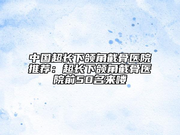 中國超長下頜角截骨醫(yī)院推薦：超長下頜角截骨醫(yī)院前50名來嘍