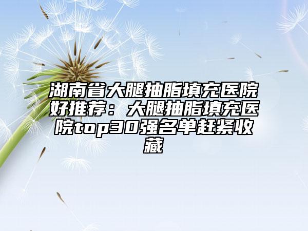 湖南省大腿抽脂填充醫(yī)院好推薦：大腿抽脂填充醫(yī)院top30強(qiáng)名單趕緊收藏