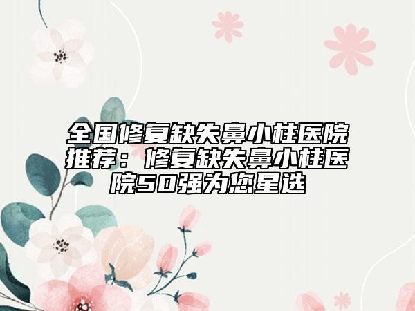 全國修復(fù)缺失鼻小柱醫(yī)院推薦：修復(fù)缺失鼻小柱醫(yī)院50強(qiáng)為您星選