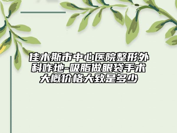 佳木斯市中心醫(yī)院整形外科咋地-吸脂做眼袋手術(shù)大概價格大致是多少