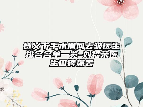 遵義市手術(shù)眉間去皺醫(yī)生排名名單一覽-劉福榮醫(yī)生口碑爆表