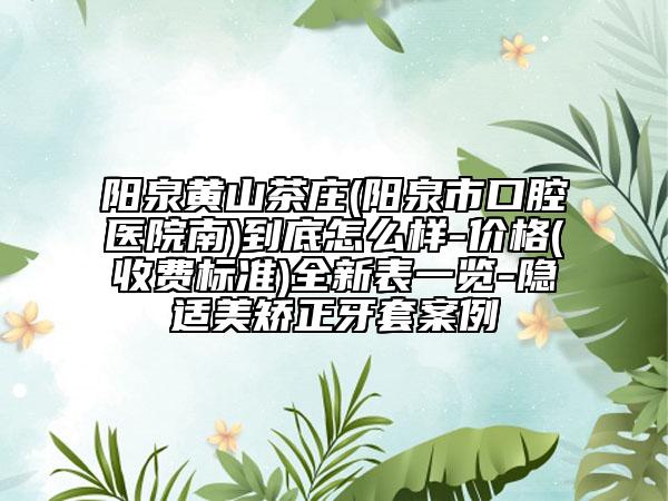 陽泉黃山茶莊(陽泉市口腔醫(yī)院南)到底怎么樣-價格(收費標準)全新表一覽-隱適美矯正牙套案例