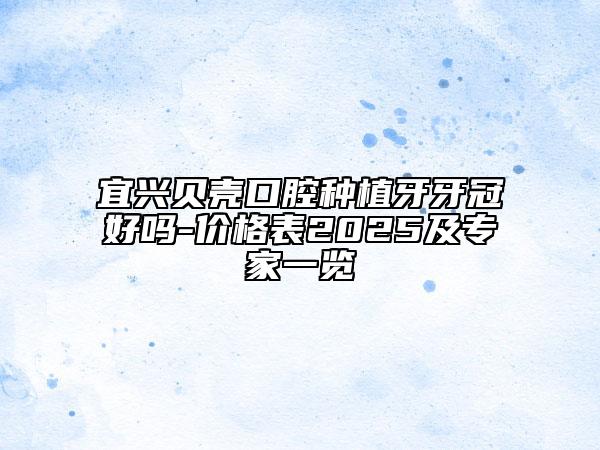 宜興貝殼口腔種植牙牙冠好嗎-價(jià)格表2025及專家一覽