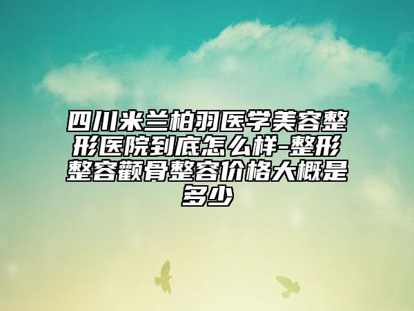 四川米蘭柏羽醫(yī)學(xué)美容整形醫(yī)院到底怎么樣-整形整容顴骨整容價格大概是多少