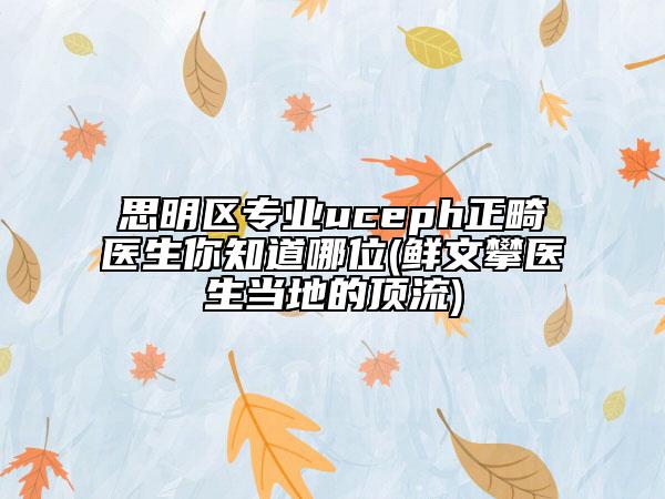 思明區(qū)專業(yè)uceph正畸醫(yī)生你知道哪位(鮮文攀醫(yī)生當(dāng)?shù)氐捻斄?