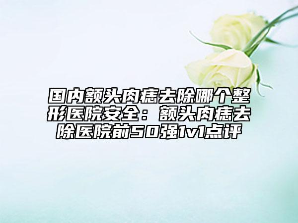 國內(nèi)額頭肉痣去除哪個整形醫(yī)院安全：額頭肉痣去除醫(yī)院前50強1v1點評