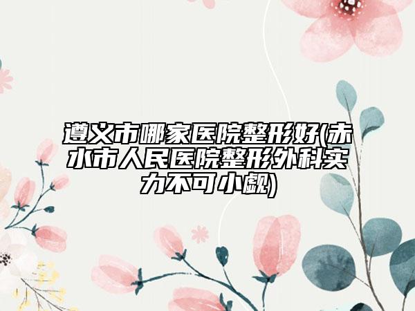 遵義市哪家醫(yī)院整形好(赤水市人民醫(yī)院整形外科實力不可小覷)