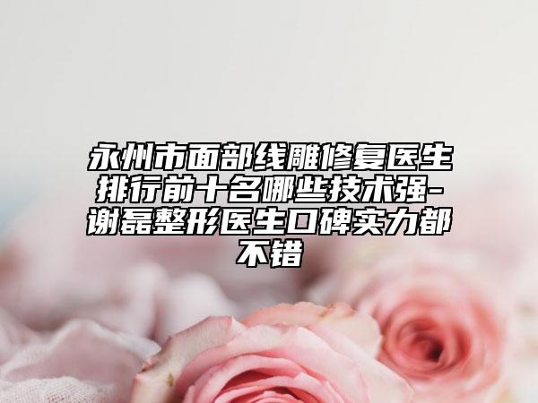 永州市面部線雕修復醫(yī)生排行前十名哪些技術強-謝磊整形醫(yī)生口碑實力都不錯