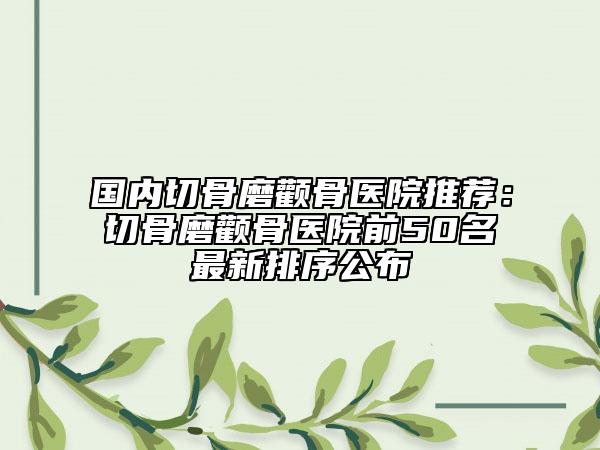 國內(nèi)切骨磨顴骨醫(yī)院推薦：切骨磨顴骨醫(yī)院前50名最新排序公布