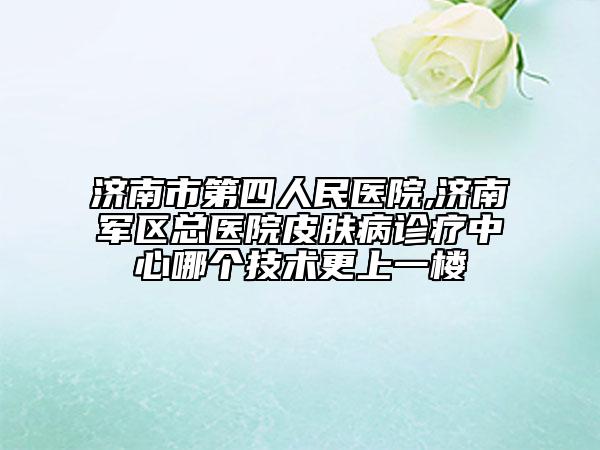 濟(jì)南市第四人民醫(yī)院,濟(jì)南軍區(qū)總醫(yī)院皮膚病診療中心哪個(gè)技術(shù)更上一樓