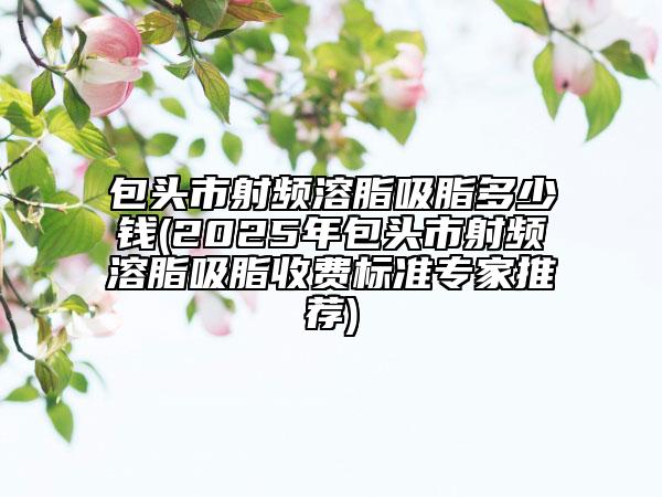 包頭市射頻溶脂吸脂多少錢(2025年包頭市射頻溶脂吸脂收費標準專家推薦)